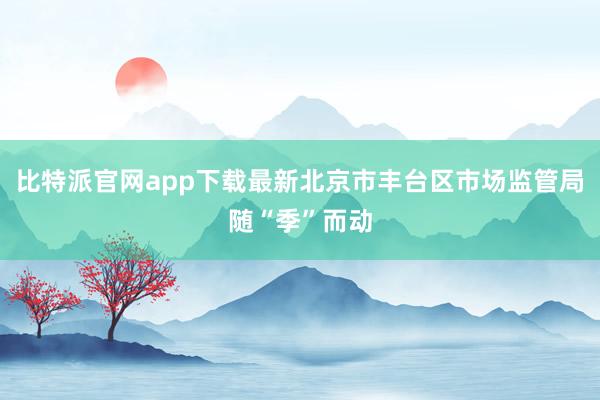 比特派官网app下载最新北京市丰台区市场监管局随“季”而动