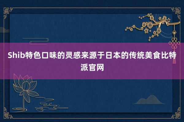 Shib特色口味的灵感来源于日本的传统美食比特派官网